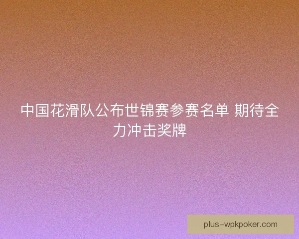 中国花滑队公布世锦赛参赛名单 期待全力冲击奖牌