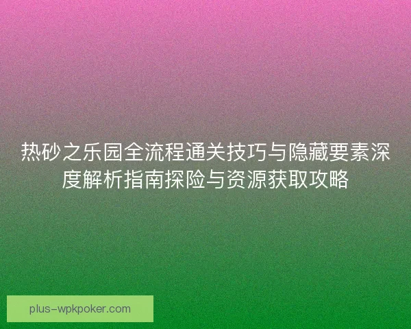 热砂之乐园全流程通关技巧与隐藏要素深度解析指南探险与资源获取攻略