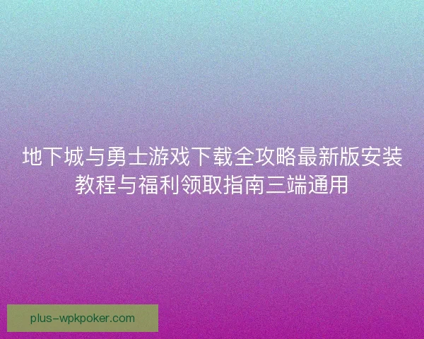 地下城与勇士游戏下载全攻略最新版安装教程与福利领取指南三端通用