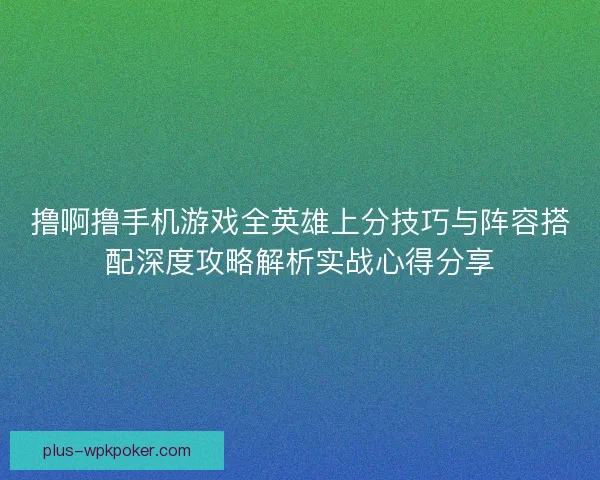 撸啊撸手机游戏全英雄上分技巧与阵容搭配深度攻略解析实战心得分享